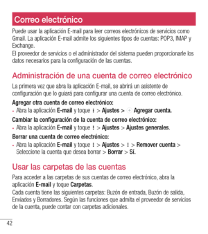 Page 13542
Correo electrónicoCorreo electrónico
Puede usar la aplicación E-mail para leer correos electrónicos de servicios como Gmail. La aplicación E-mail admite los siguientes tipos de cuentas: POP3, IMAP y Exchange.
El proveedor de servicios o el administrador del sistema pueden proporcionarle los datos necesarios para la configuración de las cuentas.
Administración de una cuenta de correo electrónico
La primera vez que abra la aplicación E-mail, se abrirá un asistente de configuración que lo guiará para...