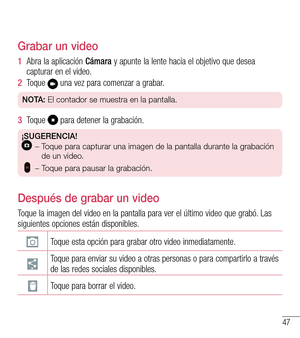 Page 14047
Grabar un video
1  Abra la aplicación Cámara y apunte la lente hacia el objetivo que desea capturar en el video.
2  Toque  una vez para comenzar a grabar.
NOTA: El contador se muestra en la pantalla.
3  Toque  para detener la grabación.
¡SUGERENCIA! –   Toque para capturar una imagen de la pantalla durante la grabación 
de un video.
 
  – Toque para pausar la grabación.
Después de grabar un video
Toque la imagen del video en la pantalla para ver el último video que grabó. Las siguientes opciones están...