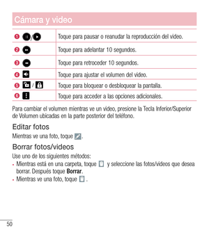 Page 14350
Cámara y video
/Toque para pausar o reanudar la reproducción del video.
Toque para adelantar 10 segundos.
Toque para retroceder 10 segundos.
Toque para ajustar el volumen del video.
  Toque para bloquear o desbloquear la pantalla.
Toque para acceder a las opciones adicionales.
Para cambiar el volumen mientras ve un video, presione la Tecla Inferior/Superior de Volumen ubicadas en la parte posterior del teléfono.
Editar fotos
Mientras ve una foto, toque .
Borrar fotos/videos
Use uno de los siguientes...