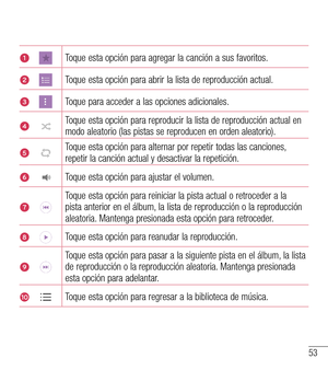 Page 14653
1Toque esta opción para agregar la canción a sus favoritos.
2Toque esta opción para abrir la lista de reproducción actual. 
3Toque para acceder a las opciones adicionales.
4Toque esta opción para reproducir la lista de reproducción actual e\
n modo aleatorio (las pistas se reproducen en orden aleatorio).
5Toque esta opción para alternar por repetir todas las canciones, repetir la canción actual y desactivar la repetición.
6Toque esta opción para ajustar el volumen.
7Toque esta opción para reiniciar la...