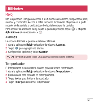 Page 14855
UtilidadesUtilidades
Reloj
Use la aplicación Reloj para acceder a las funciones de alarmas, temporizador, reloj mundial y cronómetro. Acceda a estas funciones tocando las etiquetas en la parte superior de la pantalla o deslizándose horizontalmente por la pantall\
a.
Para acceder la aplicación Reloj, desde la pantalla principal, toque  > etiqueta Aplicaciones (si es necesario) > .
Alarmas
La etiqueta Alarmas le permite establecer alarmas.
1  Abra la aplicación Reloj y seleccione la etiqueta Alarmas.
2...