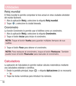 Page 14956
Utilidades
Reloj mundial
El Reloj mundial le permite comprobar la hora actual en otras ciudades a\
lrededor del mundo fácilment.
1  Abra la aplicación Reloj y seleccione la etiqueta Reloj mundial.
2  Toque  y seleccione la ciudad deseada.
Cronómetro
La función Cronómetro le permite usar el teléfono como un cronómetro.
1  Abra la aplicación Reloj y seleccione la etiqueta Cronómetro.
2  Toque el botón Iniciar para iniciar el cronómetro.
NOTA: Toque el botón Vuelta para guardar múltiples tiempos de sus...