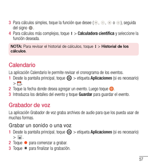 Page 15057
3  Para cálculos simples, toque la función que desee (, ,  o ), seguida del signo .
4  Para cálculos más complejos, toque  > Calculadora científica y seleccione la 
función deseada.
NOTA: Para revisar el historial de cálculos, toque  > Historial de los 
cálculos.
Calendario
La aplicación Calendario le permite revisar el cronograma de los eventos.
1  Desde la pantalla principal, toque  > etiqueta Aplicaciones (si es necesario) > 
69
StopwatchThe Stopwatch tab allows you to use your phone as a...