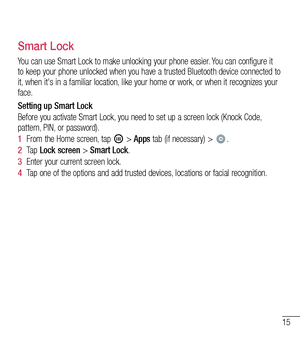 Page 1615
Smart Lock
You can use Smart Lock to make unlocking your phone easier. You can configure it to keep your phone unlocked when you have a trusted Bluetooth device connected to it, when it's in a familiar location, like your home or work, or when it recognizes your face.
Setting up Smart Lock 
Before you activate Smart Lock, you need to set up a screen lock (Knock Code, pattern, PIN, or password).
1  From the Home screen, tap  > Apps tab (if necessary) > .
2  Ta p  Lock screen > Smart Lock.
3  Enter...