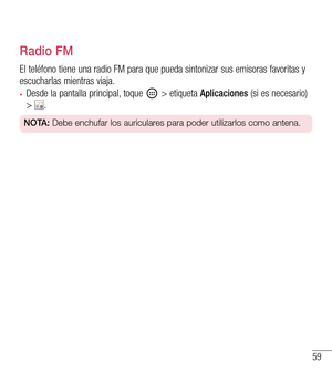 Page 15259
Radio FM
El teléfono tiene una radio FM para que pueda sintonizar sus emisoras favoritas y 
escucharlas mientras viaja.
•	Desde la pantalla principal, toque  > etiqueta Aplicaciones (si es necesario) > .
NOTA: Debe enchufar los auriculares para poder utilizarlos como antena.  