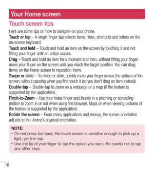 Page 1716
Your Home screen
Touch screen tips
Here are some tips on how to navigate on your phone.
Touch or tap – A single finger tap selects items, links, shortcuts and letters on the on-screen keyboard.
Touch and hold – Touch and hold an item on the screen by touching it and not lifting your finger until an action occurs. 
Drag – Touch and hold an item for a moment and then, without lifting your finger, move your finger on the screen until you reach the target position. You can drag items on the Home screen to...