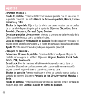 Page 16168
Ajustes
< Pantalla principal >
Fondo de pantalla: Permite establecer el fondo de pantalla que se va a usar en la pantalla principal. Elija entre Galería de fondos de pantalla, Galería, Fondos animados y Fotos.
Efectos de la pantalla: Elija el tipo de efecto que desea mostrar cuando desliza de un panel de la pantalla principal al siguiente. Elija entre Diapositiva, Brisa, Acordeón, Panorama, Carrusel, Capa y Dominó.
Desplazar pantallas circularmente: Muestra la primera pantalla después de la última...
