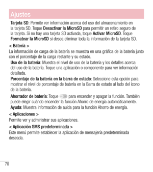 Page 16370
Ajustes
Tarjeta SD: Permite ver información acerca del uso del almacenamiento en la tarjeta SD. Toque Desactivar la MicroSD para permitir un retiro seguro de la tarjeta. Si no hay una tarjeta SD activada, toque Activar MicroSD. Toque Formatear la MicroSD si desea eliminar toda la información de la tarjeta SD.
< Batería >
La información de carga de la batería se muestra en una gráfica de la batería junto con el porcentaje de la carga restante y su estado. 
Uso de la batería: Muestra el nivel de uso de...