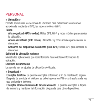 Page 16471
PERSONAL
< Ubicación >
Permite administrar los servicios de ubicación para determinar su ubicación aproximada mediante el GPS, las redes móviles y Wi-Fi.
Modo
Alta seguridad (GPS y redes): Utiliza GPS, Wi-Fi y redes móviles para calcular la ubicación.
Ahorro de batería (Solo redes): Utiliza Wi-Fi y redes móviles para calcular la ubicación.
Sensores del dispositivo solamente (Solo GPS): Utiliza GPS para localizar su ubicación.
Solicitud de ubicación reciente
Muestra las aplicaciones que recientemente...