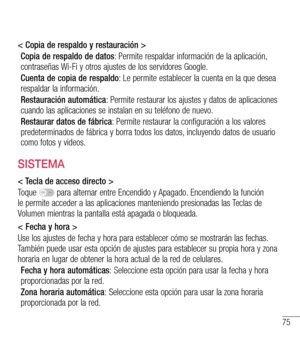 Page 16875
< Copia de respaldo y restauración >
Copia de respaldo de datos: Permite respaldar información de la aplicación, contraseñas Wi-Fi y otros ajustes de los servidores Google.
Cuenta de copia de respaldo: Le permite establecer la cuenta en la que desea respaldar la información.
Restauración automática: Permite restaurar los ajustes y datos de aplicaciones cuando las aplicaciones se instalan en su teléfono de nuevo.
Restaurar datos de fábrica: Permite restaurar la configuración a los valores...