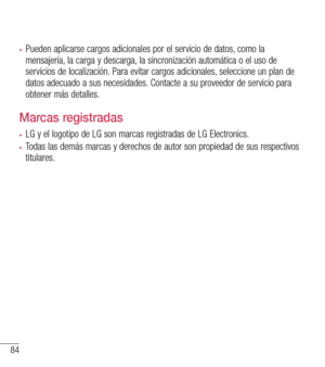 Page 17784
•	Pueden aplicarse cargos adicionales por el servicio de datos, como la mensajería, la carga y descarga, la sincronización automática o el uso de servicios de localización. Para evitar cargos adicionales, seleccione un plan de datos adecuado a sus necesidades. Contacte a su proveedor de servicio para obtener más detalles.
Marcas registradas
•	LG y el logotipo de LG son marcas registradas de LG Electronics.
•	Todas las demás marcas y derechos de autor son propiedad de sus respec\
tivos titulares.  