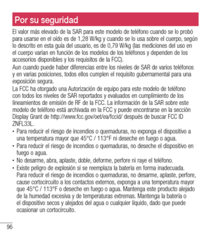 Page 18996
Para su seguridadPor su seguridad
El valor más elevado de la SAR para este modelo de teléfono cuando se lo probó para usarse en el oído es de 1,28 W/kg y cuando se lo usa sobre el cuerpo, según lo descrito en esta guía del usuario, es de 0,79 W/kg (las mediciones del uso en el cuerpo varían en función de los modelos de los teléfonos y dependen de los accesorios disponibles y los requisitos de la FCC). 
Aun cuando puede haber diferencias entre los niveles de SAR de varios teléfonos y en varias...