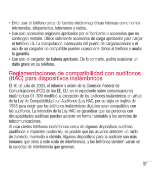 Page 19097
•	Evite usar el teléfono cerca de fuentes electromagnéticas intensas como hornos microondas, altoparlantes, televisores y radios.•	Use solo accesorios originales aprobados por el fabricante o accesorios que no contengan metales. Utilice solamente accesorios de carga aprobados para cargar el teléfono LG. La manipulación inadecuada del puerto de carga/accesorio y el uso de un cargador no compatible pueden ocasionarle daños al teléfono y anular la garantía.•	Use sólo el cargador de batería aprobado. De...