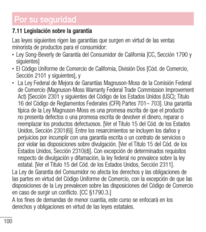 Page 193100
Por su seguridad
7.11 Legislación sobre la garantía
Las leyes siguientes rigen las garantías que surgen en virtud de las ventas\
 minorista de productos para el consumidor:•	 
Ley Song-Beverly de Garantía del Consumidor de California [CC, Sección 1790 y siguientes]•	 
El Código Uniforme de Comercio de California, División Dos [Cód. de Comercio, Sección 2101 y siguientes], y •	  La Ley Federal de Mejora de Garantías Magnuson-Moss de la Comisión Federal de Comercio (Magnuson-Moss Warranty Federal Trade...