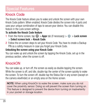 Page 2726
Special Features
Knock Code
The Knock Code feature allows you to wake and unlock the screen with your own Knock Code pattern. When enabled, Knock Code divides the screen into 4 parts and uses your unique combination of taps to secure your device. You can disable this feature in the Lock screen settings. 
To activate the Knock Code feature
1  From the Home screen, tap  > Apps tab (if necessary) >  > Lock screen > Select screen lock > Knock Code.
2  Follow the on-screen steps to set your Knock Code. You...