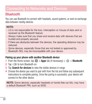 Page 3130
Connecting to Networks and Devices
Bluetooth
You can use Bluetooth to connect with headsets, sound systems, or even to exchange data between nearby devices.
NOTE: •	LG is not responsible for the loss, interception or misuse of data sent or 
received via the Bluetooth feature.
•	Always make sure that you share and receive data with devices that are 
trusted and properly secured. 
•	If there are obstacles between the devices, the operating distance may be 
reduced.
•	Some devices, especially those that...