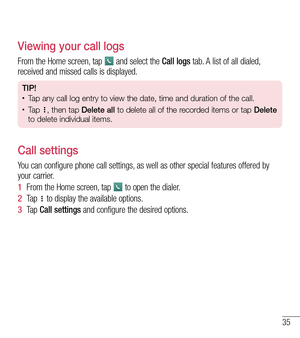Page 3635
Viewing your call logs
From the Home screen, tap  and select the Call logs tab. A list of all dialed, received and missed calls is displayed.
TIP!•	Tap any call log entry to view the date, time and duration of the call.•	Ta p , then tap Delete all to delete all of the recorded items or tap Delete 
to delete individual items.
Call settings
You can configure phone call settings, as well as other special features offered by your carrier. 
1  From the Home screen, tap  to open the dialer.
2  Ta p   to...