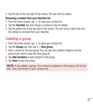 Page 3837
3  Tap the star at the top right of the screen. The star will turn yellow.
Removing a contact from your favorites list
1  From the Home screen, tap  to open your contact list.
2  Tap the Favorites tab and choose a contact to view its details.
3  Tap the yellow star at the top right of the screen. The star turns a dark color and the contact is removed from your favorites.
Creating a group
1  From the Home screen, tap  to open your contact list.
2  Tap the Groups tab, then tap  > New group.
3  Enter a...