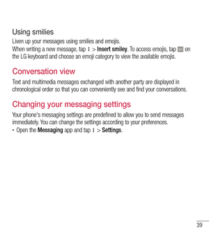 Page 4039
Using smilies
Liven up your messages using smilies and emojis.
When writing a new message, tap  > Insert smiley. To access emojis, tap  on the LG keyboard and choose an emoji category to view the available emojis.
Conversation view 
Text and multimedia messages exchanged with another party are displayed in chronological order so that you can conveniently see and find your conversations.
Changing your messaging settings
Your phone's messaging settings are predefined to allow you to send messages...