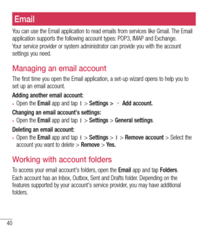 Page 4140
E-mailEmail
You can use the Email application to read emails from services like Gmail. The Email application supports the following account types: POP3, IMAP and Exchange.
Your service provider or system administrator can provide you with the account settings you need.
Managing an email account
The first time you open the Email application, a set-up wizard opens to help you to set up an email account.
Adding another email account:
•	Open the Email app and tap  > Settings >  Add account.
Changing an...