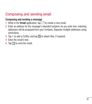 Page 4241
Composing and sending email
Composing and sending a message
1  While in the Email application, tap  to create a new email.
2  Enter an address for the message's intended recipient. As you enter text, matching addresses will be proposed from your Contacts. Separate multiple addresses using semicolons.
3  Ta p   to add a Cc/Bcc and tap  to attach files, if required.
4  Enter the email's text. 
5  Ta p   to send the email.  