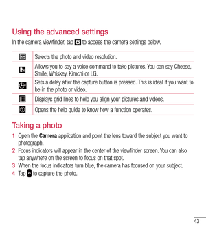 Page 4443
Using the advanced settings
In the camera viewfinder, tap  to access the camera settings below. 
Selects the photo and video resolution. 
Allows you to say a voice command to take pictures. You can say Cheese, Smile, Whiskey, Kimchi or LG.
Sets a delay after the capture button is pressed. This is ideal if you want to be in the photo or video.
Displays grid lines to help you align your pictures and videos.
Opens the help guide to know how a function operates.  
Taking a photo 
1  Open the Camera...