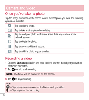 Page 4544
Camera and Video
Once you've taken a photo
Tap the image thumbnail on the screen to view the last photo you took. The following options are available. 
Tap to edit the photo.
Tap to take another photo immediately.
Tap to send your photo to others or share it via any available social network services.
Tap to delete the photo.
Tap to access additional options.
Tap to add the photo to your favorites.
Recording a video
1  Open the Camera application and point the lens towards the subject you wish to...