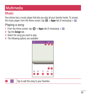 Page 5049
Multimedia
Music
Your phone has a music player that lets you play all your favorite tracks. To access the music player, from the Home screen, tap  > Apps tab (if necessary) > .
Playing a song
1  From the Home screen, tap  > Apps tab (if necessary) > . 
2  Tap the Songs tab.
3  Select the song you want to play. 
4  The following options are available.
123
6
4
7
5
8910
1Tap to add the song to your favorites.  