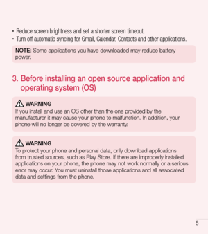 Page 65
•	Reduce screen brightness and set a shorter screen timeout.•	Turn off automatic syncing for Gmail, Calendar, Contacts and other applications.
NOTE: Some applications you have downloaded may reduce battery 
power.
3.   Before installing an open source application and 
operating system (OS)
 WARNING
If you install and use an OS other than the one provided by the 
manufacturer it may cause your phone to malfunction. In addition, your 
phone will no longer be covered by the warranty.
 WARNING
To protect...