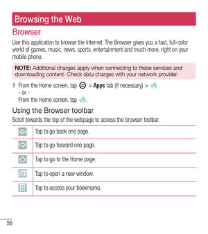 Page 5756
Browsing the Web
Browser
Use this application to browse the Internet. The Browser gives you a fast, full-color world of games, music, news, sports, entertainment and much more, right on your mobile phone.
NOTE: Additional charges apply when connecting to these services and 
downloading content. Check data charges with your network provider.
1  From the Home screen, tap  > Apps tab (if necessary) >    - or -  From the Home screen, tap .
Using the Browser toolbar
Scroll towards the top of the webpage to...