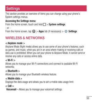 Page 6059
Settings
This section provides an overview of items you can change using your phone's System settings menus. 
Accessing the Settings menu:
From the Home screen, touch and hold  > System settings.
- or -
From the Home screen, tap  > Apps tab (if necessary) >  Settings. 
WIRELESS & NETWORKS
< Airplane mode >
Airplane Mode (flight mode) allows you to use some of your phone's features, such as games, and music, when you are in an area where making or receiving calls or data use is prohibited. When...