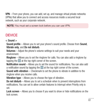 Page 6261
VPN – From your phone, you can add, set up, and manage virtual private networks (VPNs) that allow you to connect and access resources inside a secured local network, such as your corporate network.
NOTE: You must set a screen lock before you can use VPN.
DEVICE
< Sound >
Sound profile – Allows you to set your phone's sound profile. Choose from Sound, Vibrate only, and Do not disturb.
Volumes – Adjust the phone's volume settings to suit your needs and your environment.
Ringtone – Allows you to...