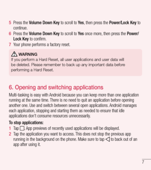 Page 87
5  Press the Volume Down Key to scroll to Ye s, then press the Power/Lock Key to continue.
6  Press the Volume Down Key to scroll to Ye s once more, then press the Power/Lock Key to confirm.
7  Your phone performs a factory reset.
 WARNING
If you perform a Hard Reset, all user applications and user data will
be deleted. Please remember to back up any important data before
performing a Hard Reset.
6. Opening and switching applications
Multi-tasking is easy with Android because you can keep more than one...