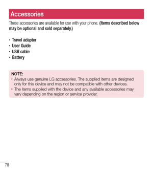 Page 7978
AccessoriesAccessories
These accessories are available for use with your phone. (Items described below may be optional and sold separately.)
•	Travel adapter•	User Guide•	USB cable•	Battery
NOTE: •	Always use genuine LG accessories. The supplied items are designed 
only for this device and may not be compatible with other devices.
•	The items supplied with the device and any available accessories may 
vary depending on the region or service provider.  