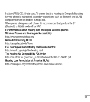 Page 9291
Institute (ANSI) C63.19 standard. To ensure that the Hearing Aid Compatibility rating for your phone is maintained, secondary transmitters such as Bluetooth and WLAN components must be disabled during a call.
When you’re talking on a cell phone, it’s recommended that you turn the BT (Bluetooth) or WLAN mode off for HAC.
For information about hearing aids and digital wireless phones
Wireless Phones and Hearing Aid Accessibility
http://www.accesswireless.org/
Gallaudet University, RERC...