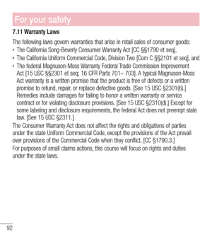 Page 9392
For your safety
7.11 Warranty Laws
The following laws govern warranties that arise in retail sales of consumer goods:•	The California Song-Beverly Consumer Warranty Act [CC §§1790 et seq],•	The California Uniform Commercial Code, Division Two [Com C §§2101 et seq], and•	The federal Magnuson-Moss Warranty Federal Trade Commission Improvement Act [15 USC §§2301 et seq; 16 CFR Parts 701– 703]. A typical Magnuson-Moss Act warranty is a written promise that the product is free of defects or a written...