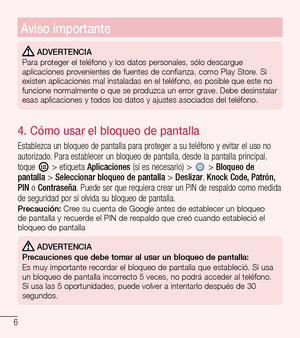 Page 996
Aviso importante
 ADVERTENCIA
Para proteger el teléfono y los datos personales, sólo descargue 
aplicaciones provenientes de fuentes de confianza, como Play Store. Si 
existen aplicaciones mal instaladas en el teléfono, es posible que es\
te no 
funcione normalmente o que se produzca un error grave. Debe desinstalar 
esas aplicaciones y todos los datos y ajustes asociados del teléfono.\
4.   Cómo usar el bloqueo de pantalla
Establezca un bloqueo de pantalla para proteger a su teléfono y evitar el uso...