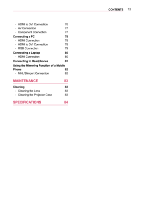 Page 1313CONTENTS
 -HDMI to DVI Connection 76
 -AV Connection 77
 -Component Connection 77
Connecting a PC  78
 -HDMI Connection 78
 -HDMI to DVI Connection 78
 -RGB Connection 79
Connecting a Laptop  80
 -HDMI Connection 80
Connecting to Headphones  81
Using the Mirroring Function of a Mobile 
Phone 82
 -MHL/Slimport Connection 82
MAINTENANCE 83
Cleaning  83
 -Cleaning the Lens 83
 -Cleaning the Projector Case 83
SPECIFICATIONS 84  