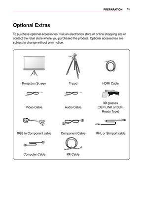 Page 1515PREPARATION
Optional Extras
To purchase optional accessories, visit an electronics store or online sh\
opping site or 
contact the retail store where you purchased the product. Optional acces\
sories are 
subject to change without prior notice. 
Projection ScreenTripodHDMI Cable
Video CableAudio Cable
3D glasses
(DLP-LINK or DLP-
Ready Type)
RGB to Component cableComponent CableMHL or Slimport cable
 Computer CableRF Cable  