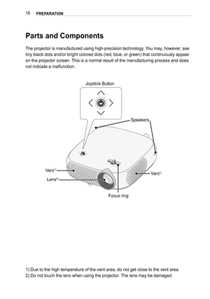 Page 1616PREPARATION
Parts and Components
The projector is manufactured using high-precision technology. You may, however, see 
tiny black dots and/or bright colored dots (red, blue, or green) that \
continuously appear 
on the projector screen. This is a normal result of the manufacturing process and does 
not indicate a malfunction.
Joystick Button
Lens
2)Vent1)
Focus ring
Vent
1)
Speakers
1) Due to the high temperature of the vent area, do not get close to th\
e vent area.
2) Do not touch the lens when using...