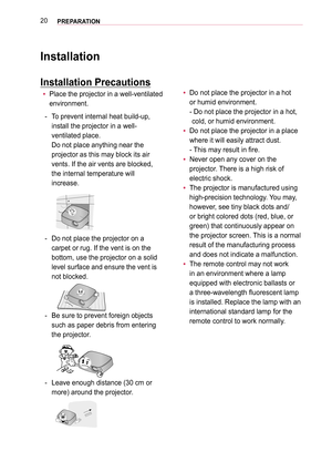 Page 2020PREPARATION
Installation
Installation Precautions
 yPlace the projector in a well-ventilated  
environment.
- To prevent internal heat build-up,  
install the projector in a well-
ventilated place.  
Do not place anything near the  
projector as this may block its air 
vents. If the air vents are blocked, 
the internal temperature will 
increase.
- Do not place the projector on a 
carpet or rug. If the vent is on the 
bottom, use the projector on a solid 
level surface and ensure the vent is 
not...