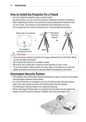 Page 2222PREPARATION
How to Install the Projector On a Tripod
 yYou can install this projector using a camera tripod.  
As shown below, you can mount the projector instead of a camera on the tripod.
 yWhen stabilizing the tripod, we recommend using a locking bolt of standa\
rd size  
4.5 mm or less. The maximum size allowed for the locking bolt is 5.5 mm.  
(If it is longer than the maximum allowed size, it may damage the proje\
ctor.)
+0633
The projector is  
connected to this part.Tripod
Bolt used to attach...