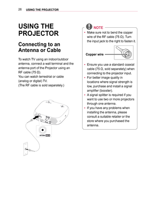 Page 2626USING THE PROJECTOR
USING THE 
PROJECTOR
Connecting to an 
Antenna or Cable
To watch TV using an indoor/outdoor 
antenna, connect a wall terminal and the 
antenna port of the Projector using an 
RF cable (75 Ω).
You can watch terrestrial or cable 
(analog or digital) TV.
(The RF cable is sold separately.)
 NOTE
 
y Make sure not to bend the copper 
wire of the RF cable (75 Ω). Turn 
the input jack to the right to fasten it.
Copper wire
 
y Ensure you use a standard coaxial 
cable (75 Ω, sold...