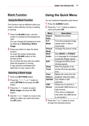 Page 3333USING THE PROJECTOR
Blank Function
Using the Blank Function
This function may be effective when you 
need to draw attention during a meeting 
or training.
1 Press the BLANK button, and the 
screen is covered by the background 
color.  
You can change the background color 
by referring to Selecting a Blank 
Image.
2 Press any button to clear the blank 
function. 
To cover the screen temporarily, 
press the BLANK button on the 
remote control.  
Do not block the lens with any object 
while the projector...