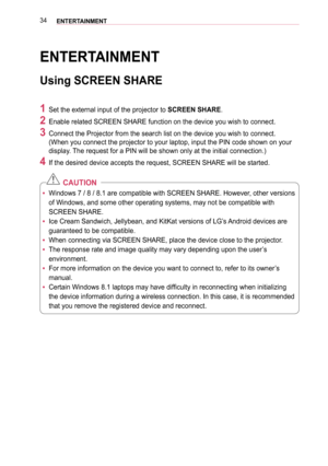 Page 3434ENTERTAINMENT
ENTERTAINMENT
Using SCREEN SHARE
1 Set the external input of the projector to SCREEN SHARE.
2 Enable related SCREEN SHARE function on the device you wish to connect. \
3 Connect the Projector from the search list on the device you wish to con\
nect. 
(When you connect the projector to your laptop, input the PIN code show\
n on your 
display. The request for a PIN will be shown only at the initial connection.)
4 If the desired device accepts the request, SCREEN SHARE will be started.\...