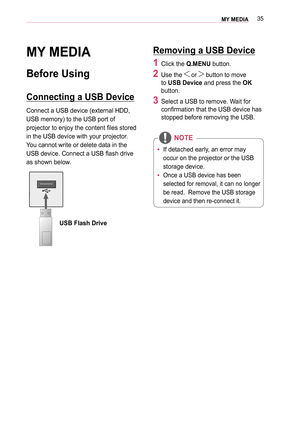 Page 3535MY MEDIA 
MY MEDIA
Before Using
Connecting a USB Device
Connect a USB device (external HDD, 
USB memory) to the USB port of 
projector to enjoy the content files stored 
in the USB device with your projector. 
You cannot write or delete data in the 
USB device. Connect a USB flash drive 
as shown below.
USB Flash Drive
Removing a USB Device
1 Click the Q.MENU button. 
2 Use the  or  button to move 
to USB Device and press the OK 
button.
3 Select a USB to remove. Wait for 
confirmation that the USB...