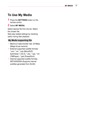 Page 3737MY MEDIA 
To Use My Media
1 Press the SETTINGS button on the 
remote control.
2 Select MY MEDIA.
Select desired file from the list. Watch 
the chosen file. 
Sets play related settings by checking 
option during disk playback.
My Media supporting file
 yMaximum data transfer rate: 20 Mbps 
(Mega bit per second)
 yExternal supported subtitle formats: 
*.smi, *.srt, *.sub (MicroDVD, 
SubViewer 1.0/2.0), *.ass, *.ssa, *.txt 
(TMPlayer), *.psb (PowerDivX)
 yInternal supported subtitle formats: 
SRT/ASS/SSA...