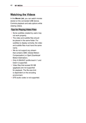 Page 4040MY MEDIA 
Watching the Videos
In the Movie List, you can watch movies 
stored on the connected USB device.
Controls playback and sets options while 
viewing videos.
Tips for Playing Video Files
 y Some subtitles created by users may 
not work properly.
 y The video and subtitle files should 
be placed in the same folder. For 
subtitles to display correctly, the video 
and subtitle files must have the same 
name.
 y We do not support any stream 
that contains GMC (Global Motion 
Compensation) or Qpel...