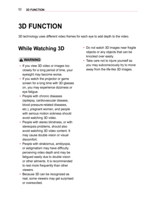 Page 52523D FUNCTION
3D FUNCTION
3D technology uses different video frames for each eye to add depth to the video.
While Watching 3D
 WARNING
 y 
If you view 3D video or images too 
closely for a long period of time, your 
eyesight may become worse.
 y 
If you watch the projector or game 
screen for a long time with 3D glasses 
on, you may experience dizziness or 
eye fatigue.
 yPeople with chronic diseases 
(epilepsy, cardiovascular disease, 
blood pressure-related diseases, 
etc.), pregnant women, and people...