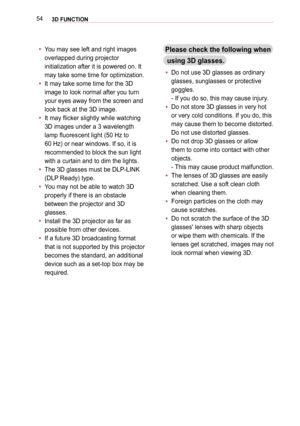 Page 54543D FUNCTION
 y 
You may see left and right images 
overlapped during projector 
initialization after it is powered on. It 
may take some time for optimization.
 y  
It may take some time for the 3D 
image to look normal after you turn 
your eyes away from the screen and 
look back at the 3D image.
 y  
It may flicker slightly while watching 
3D images under a 3 wavelength 
lamp fluorescent light (50 Hz to  
60 Hz) or near windows. If so, it is 
recommended to block the sun light 
with a curtain and to...